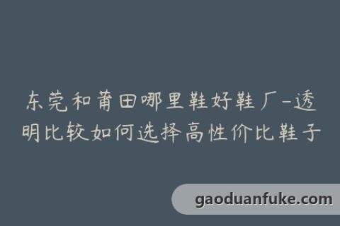 东莞和莆田哪里鞋好鞋厂-透明比较如何选择高性价比鞋子