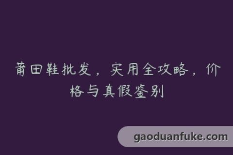 莆田鞋批发，实用全攻略，价格与真假鉴别