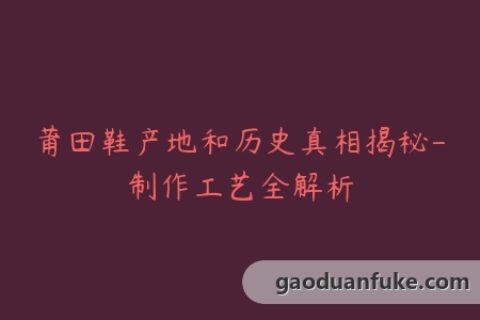 莆田鞋产地和历史真相揭秘-制作工艺全解析