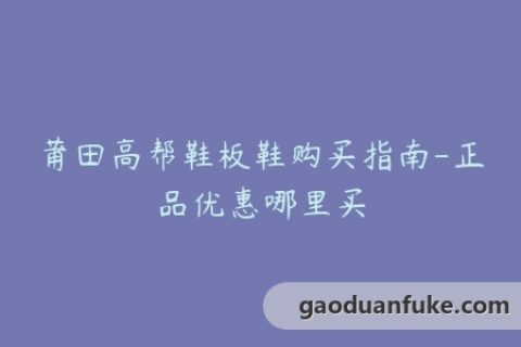 莆田高帮鞋板鞋购买指南-正品优惠哪里买