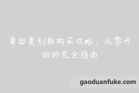 莆田复刻鞋购买攻略：从零开始的完全指南