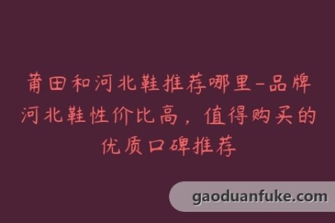 莆田和河北鞋推荐哪里-品牌河北鞋性价比高，值得购买的优质口碑推荐
