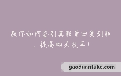 教你如何鉴别真假莆田复刻鞋，提高购买效率！