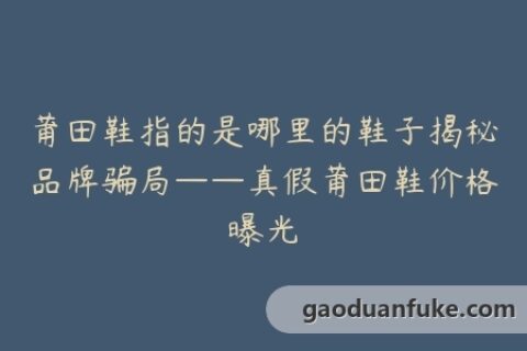 莆田鞋指的是哪里的鞋子揭秘品牌骗局——真假莆田鞋价格曝光