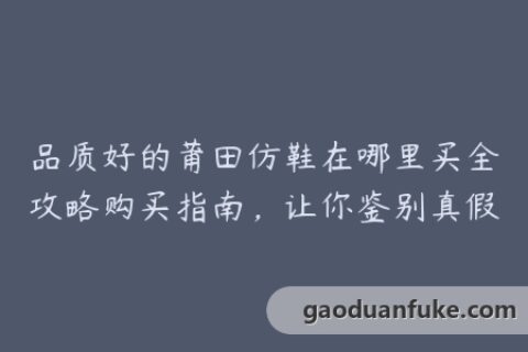 品质好的莆田仿鞋在哪里买全攻略购买指南，让你鉴别真假