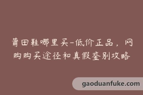 莆田鞋哪里买-低价正品，网购购买途径和真假鉴别攻略