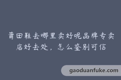 莆田鞋去哪里卖好呢品牌专卖店好去处，怎么鉴别可信