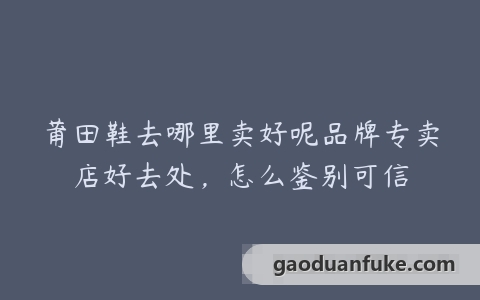 莆田鞋去哪里卖好呢品牌专卖店好去处，怎么鉴别可信