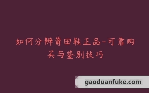 如何分辨莆田鞋正品-可靠购买与鉴别技巧
