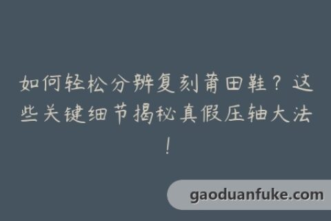 如何轻松分辨复刻莆田鞋？这些关键细节揭秘真假压轴大法！