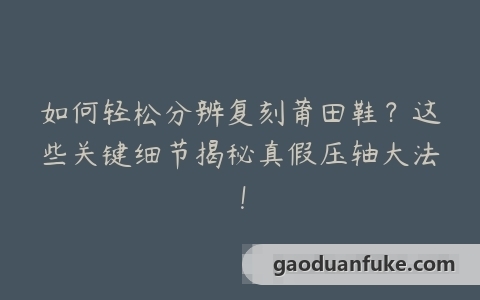 如何轻松分辨复刻莆田鞋？这些关键细节揭秘真假压轴大法！