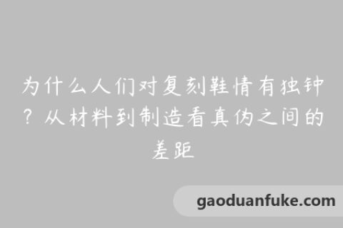 为什么人们对复刻鞋情有独钟？从材料到制造看真伪之间的差距
