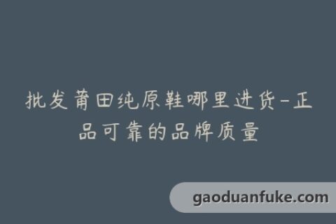 批发莆田纯原鞋哪里进货-正品可靠的品牌质量