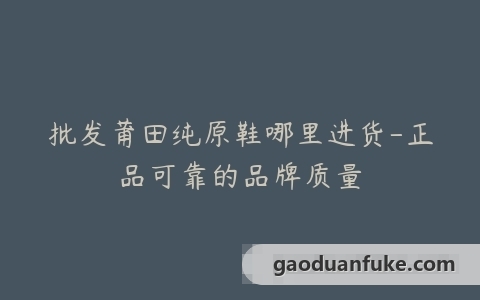批发莆田纯原鞋哪里进货-正品可靠的品牌质量