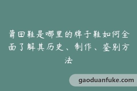 莆田鞋是哪里的牌子鞋如何全面了解其历史、制作、鉴别方法