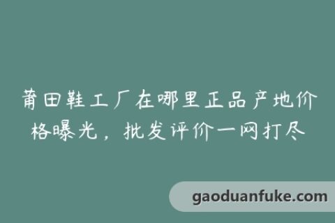 莆田鞋工厂在哪里正品产地价格曝光，批发评价一网打尽