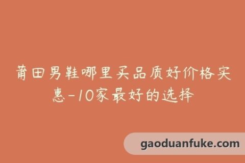 莆田男鞋哪里买品质好价格实惠-10家最好的选择