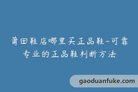 莆田鞋店哪里买正品鞋-可靠专业的正品鞋判断方法