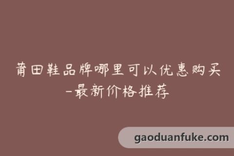 莆田鞋品牌哪里可以优惠购买-最新价格推荐