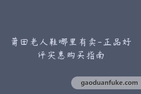 莆田老人鞋哪里有卖-正品好评实惠购买指南