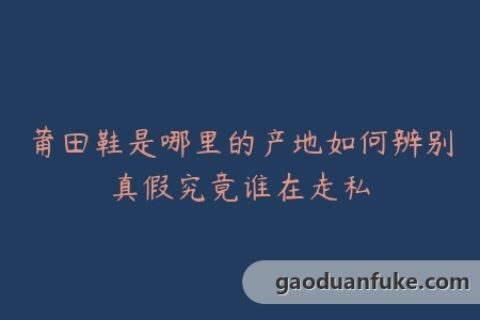 莆田鞋是哪里的产地如何辨别真假究竟谁在走私