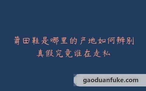 莆田鞋是哪里的产地如何辨别真假究竟谁在走私