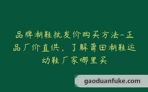 品牌潮鞋批发价购买方法-正品厂价直供，了解莆田潮鞋运动鞋厂家哪里买