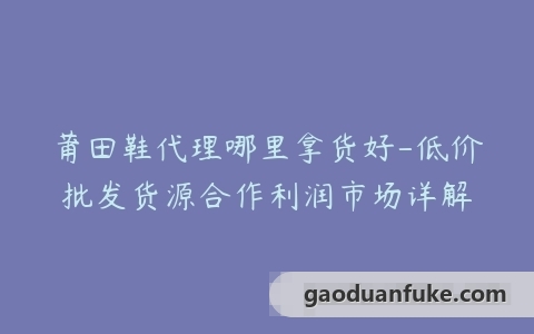 莆田鞋代理哪里拿货好-低价批发货源合作利润市场详解