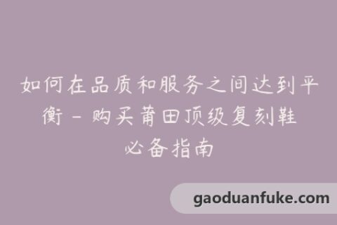 如何在品质和服务之间达到平衡 - 购买莆田顶级复刻鞋必备指南