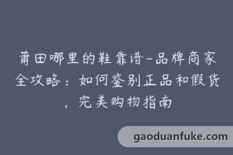 莆田哪里的鞋靠谱-品牌商家全攻略：如何鉴别正品和假货，完美购物指南