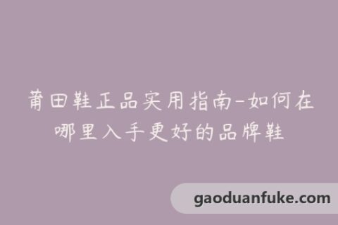 莆田鞋正品实用指南-如何在哪里入手更好的品牌鞋