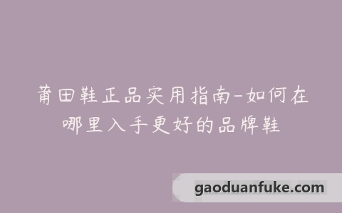 莆田鞋正品实用指南-如何在哪里入手更好的品牌鞋
