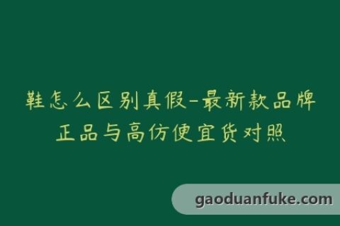 鞋怎么区别真假-最新款品牌正品与高仿便宜货对照