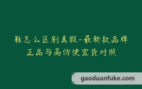 鞋怎么区别真假-最新款品牌正品与高仿便宜货对照