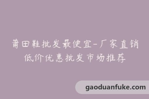 莆田鞋批发最便宜-厂家直销低价优惠批发市场推荐