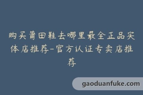 购买莆田鞋去哪里最全正品实体店推荐-官方认证专卖店推荐