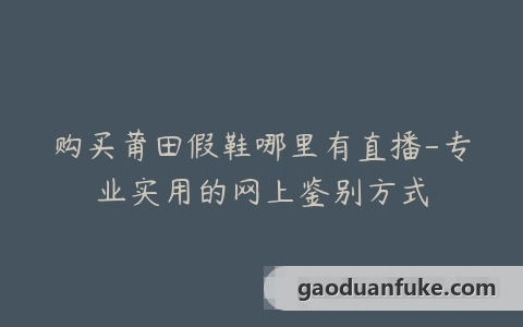 购买莆田假鞋哪里有直播-专业实用的网上鉴别方式