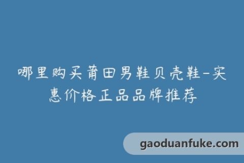 哪里购买莆田男鞋贝壳鞋-实惠价格正品品牌推荐