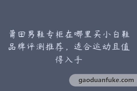 莆田男鞋专柜在哪里买小白鞋品牌评测推荐，适合运动且值得入手