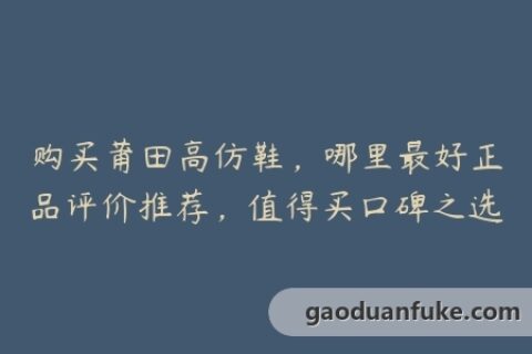 购买莆田高仿鞋，哪里最好正品评价推荐，值得买口碑之选