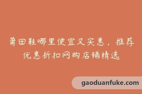 莆田鞋哪里便宜又实惠，推荐优惠折扣网购店铺精选