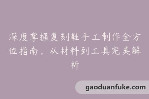 深度掌握复刻鞋手工制作全方位指南，从材料到工具完美解析