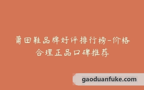 莆田鞋品牌好评排行榜-价格合理正品口碑推荐