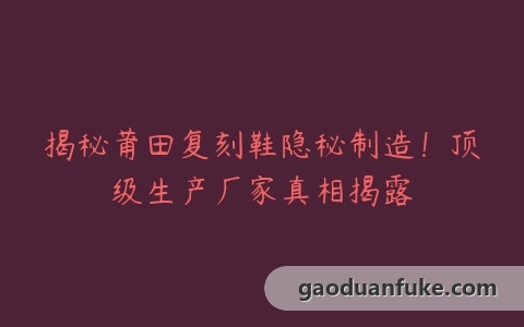 揭秘莆田复刻鞋隐秘制造！顶级生产厂家真相揭露