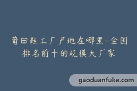 莆田鞋工厂产地在哪里-全国排名前十的规模大厂家