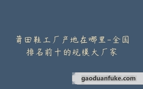 莆田鞋工厂产地在哪里-全国排名前十的规模大厂家