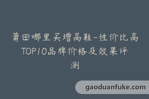 莆田哪里买增高鞋-性价比高TOP10品牌价格及效果评测