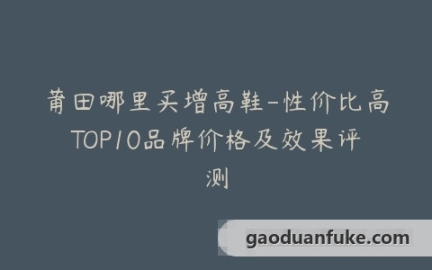 莆田哪里买增高鞋-性价比高TOP10品牌价格及效果评测