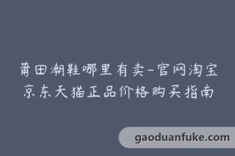 莆田潮鞋哪里有卖-官网淘宝京东天猫正品价格购买指南