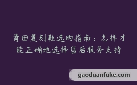 莆田复刻鞋选购指南：怎样才能正确地选择售后服务支持